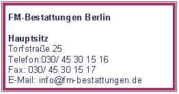 Textfeld: FM-Bestattungen BerlinHauptsitz Torfstraße 25Telefon:030/ 45 30 15 16Fax: 030/ 45 30 15 17E-Mail: info@fm-bestattungen.de